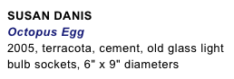 SUSAN DANIS
Octopus Egg
2005, terracota, cement, old glass light 
bulb sockets, 6" x 9" diameters