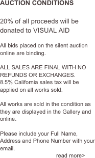 AUCTION CONDITIONS

20% of all proceeds will be donated to VISUAL AID

All bids placed on the silent auction online are binding.
 ALL SALES ARE FINAL WITH NO REFUNDS OR EXCHANGES.
8.5% California sales tax will be applied on all works sold.

All works are sold in the condition as they are displayed in the Gallery and online.

Please include your Full Name, Address and Phone Number with your email.                     
                                    read more>