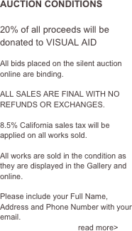 AUCTION CONDITIONS

20% of all proceeds will be donated to VISUAL AID

All bids placed on the silent auction online are binding.
 ALL SALES ARE FINAL WITH NO REFUNDS OR EXCHANGES.

8.5% California sales tax will be applied on all works sold.

All works are sold in the condition as they are displayed in the Gallery and online.

Please include your Full Name, Address and Phone Number with your email.                     
                                    read more>
