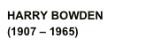 HARRY BOWDEN
(1907 – 1965)  