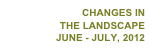 CHANGES IN
THE LANDSCAPE
JUNE - JULY, 2012