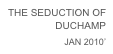 THE SEDUCTION OF DUCHAMP
JAN 2010’