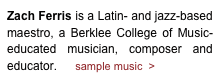 Zach Ferris is a Latin- and jazz-based maestro, a Berklee College of Music-educated musician, composer and educator.      sample music  >