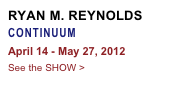 RYAN M. REYNOLDS
CONTINUUM
April 14 - May 27, 2012
See the SHOW >