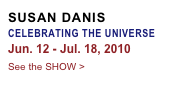 SUSAN DANIS
CELEBRATING THE UNIVERSE
Jun. 12 - Jul. 18, 2010
See the SHOW >