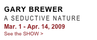 GARY BREWER
A SEDUCTIVE NATURE 
Mar. 1 - Apr. 14, 2009
See the SHOW >