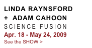 LINDA RAYNSFORD
+  ADAM CAHOON
SCIENCE FUSION 
Apr. 18 - May 24, 2009
See the SHOW >