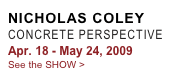 NICHOLAS COLEY
CONCRETE PERSPECTIVE
Apr. 18 - May 24, 2009
See the SHOW >