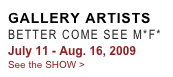 GALLERY ARTISTS
BETTER COME SEE M*F*
July 11 - Aug. 16, 2009
See the SHOW >