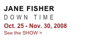 JANE FISHER
DOWN TIME 
Oct. 25 - Nov. 30, 2008
See the SHOW >