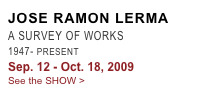 JOSE RAMON LERMA
A SURVEY OF WORKS
1947- PRESENT
Sep. 12 - Oct. 18, 2009
See the SHOW >