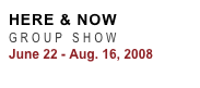 HERE & NOW  
GROUP SHOW
June 22 - Aug. 16, 2008
