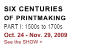 SIX CENTURIES
OF PRINTMAKING
PART I: 1500s to 1700s
Oct. 24 - Nov. 29, 2009
See the SHOW >