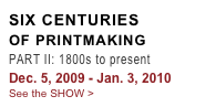 SIX CENTURIES
OF PRINTMAKING
PART II: 1800s to present
Dec. 5, 2009 - Jan. 3, 2010
See the SHOW >