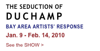 THE SEDUCTION OF
DUCHAMP
BAY AREA ARTISTS’ RESPONSE
Jan. 9 - Feb. 14, 2010
See the SHOW >