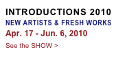 INTRODUCTIONS 2010 NEW ARTISTS & FRESH WORKS
Apr. 17 - Jun. 6, 2010
See the SHOW >