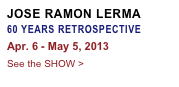 JOSE RAMON LERMA
60 YEARS RETROSPECTIVE
Apr. 6 - May 5, 2013
See the SHOW >
