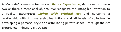 ArtZone 461’s mission focuses on Art as Experience, Art as more than a two or three-dimensional object.  We recognize the intangible invitation to a reality Experience: Living with original Art and nurturing a relationship with it.  We assist institutions and all levels of collectors in developing a personal style and articulating private space - through the Art Experience.  Please Visit Us Soon!                              