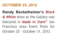 OCTOBER 25, 2012
Randy Beckelheimer’s Black & White show at the Gallery was featured in Made in Slant” San Francisco Area Event Picks for October 25 – October 31, 2012  