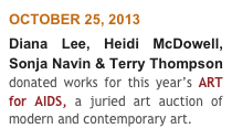 OCTOBER 25, 2013
Diana Lee, Heidi McDowell, Sonja Navin & Terry Thompson donated works for this year’s ART for AIDS, a juried art auction of modern and contemporary art.  