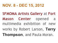 NOV. 8 - DEC 15, 2012
SFMOMA Artists Gallery at Fort Mason Center opened a multimedia exhibition of new works by Robert Larson, Terry Thompson, and Paula Moran.