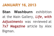 JANUARY 16, 2013
Stan Washburn exhibition  at the Main Gallery, Life, with Adjustments  was  reviewed at 7x7 Magazine article by Alex Bigman.