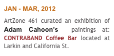 JAN - MAR, 2012
ArtZone 461 curated an exhibition of Adam Cahoon’s  paintings at: CONTRABAND Coffee Bar located at Larkin and California St. 