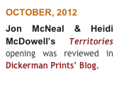 OCTOBER, 2012 
Jon McNeal & Heidi McDowell’s  Territories opening was reviewed in  Dickerman Prints’ Blog. 