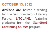 OCTOBER 13, 2012
ArtZone 461 hosted a reading  for the San Francisco’s Literary Festival LITQUAKE, featuring graduates from the  Standford Continuing Studies program. 