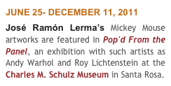 JUNE 25- DECEMBER 11, 2011
José Ramón Lerma’s Mickey Mouse artworks are featured in Pop'd From the Panel, an exhibition with such artists as Andy Warhol and Roy Lichtenstein at the Charles M. Schulz Museum in Santa Rosa.