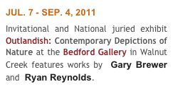 JUL. 7 - SEP. 4, 2011
Invitational and National juried exhibit Outlandish: Contemporary Depictions of Nature at the Bedford Gallery in Walnut Creek features works by  Gary Brewer and  Ryan Reynolds.