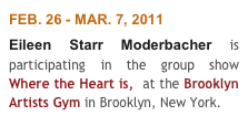 FEB. 26 - MAR. 7, 2011
Eileen Starr Moderbacher is participating in the group show Where the Heart is,  at the Brooklyn Artists Gym in Brooklyn, New York. 