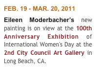FEB. 19 - MAR. 20, 2011
Eileen Moderbacher’s new painting is on view at the 100th Anniversary Exhibition of International Women's Day at the 2nd City Council Art Gallery in Long Beach, CA. 