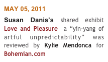 MAY 05, 2011
Susan Danis’s shared exhibit Love and Pleasure  a “yin-yang of artful unpredictability” was reviewed by Kylie Mendonca for Bohemian.com 