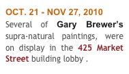 OCT. 21 - NOV 27, 2010
Several of Gary Brewer’s supra-natural paintings, were on display in the 425 Market Street building lobby . 