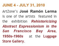 JUNE 4 - JULY 31, 2010 
ArtZone’s José Ramón Lerma  is one of the artists  featured in the exhibition Rehistoricizing Abstract Expressionism in the San Francisco Bay Area, 1950s-1960s  at the Luggage Store Gallery.