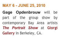 MAY 6 - JUNE 25, 2010 
Gage Opdenbrouw will be part of the group show by contemporary Bay Area artists  The Portrait Show at Giorgi Gallery in Berkeley, CA.