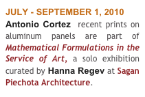 JULY - SEPTEMBER 1, 2010
Antonio Cortez  recent prints on aluminum panels are part of Mathematical Formulations in the Service of Art, a solo exhibition curated by Hanna Regev at Sagan Piechota Architecture.