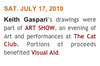 SAT. JULY 17, 2010
Keith Gaspari’s drawings were part of ART SHOW, an evening of Art and performances at The Cat Club. Portions of proceeds benefited Visual Aid. 