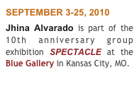 SEPTEMBER 3-25, 2010 
Jhina Alvarado is part of the 10th anniversary group exhibition SPECTACLE at the Blue Gallery in Kansas City, MO.