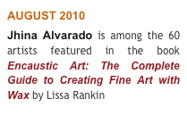 AUGUST 2010 
Jhina Alvarado is among the 60 artists featured in the book Encaustic Art: The Complete Guide to Creating Fine Art with Wax by Lissa Rankin 