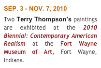 SEP. 3 - NOV. 7, 2010 
Two Terry Thompson’s paintings are exhibited at the 2010 Biennial: Contemporary American Realism at the Fort Wayne Museum of Art, Fort Wayne, Indiana.