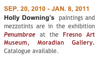 SEP. 20, 2010 - JAN. 8, 2011
Holly Downing’s  paintings and mezzotints are in the exhibition Penumbrae at the Fresno Art Museum, Moradian Gallery. Catalogue available.