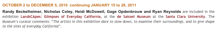 OCTOBER 2 to DECEMBER 5, 2010  continuing JANUARY 15 to 28, 2011
Randy Beckelheimer, Nicholas Coley, Heidi McDowell, Gage Opdenbrouw and Ryan Reynolds are included in the exhibition LandsCApes: Glimpses of Everyday California, at the de Saisset Museum at the Santa Clara University. The Museum’s curator comments: “The artists in this exhibition dare to slow down, to examine their surroundings, and to give shape to the sites of everyday California”.
