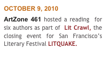 OCTOBER 9, 2010
ArtZone 461 hosted a reading  for six authors as part of  Lit Crawl, the closing event for San Francisco’s Literary Festival LITQUAKE. 