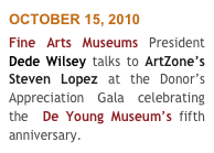 OCTOBER 15, 2010
Fine Arts Museums President  Dede Wilsey talks to ArtZone’s Steven Lopez at the Donor’s Appreciation Gala celebrating the  De Young Museum’s fifth anniversary. 