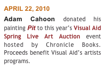 APRIL 22, 2010 
Adam Cahoon donated his painting Pit to this year’s Visual Aid Spring Live Art Auction event hosted by Chronicle Books. Proceeds benefit Visual Aid’s artists programs.