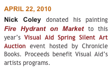 APRIL 22, 2010 
Nick Coley donated his painting Fire Hydrant on Market to this year’s Visual Aid Spring Silent Art Auction event hosted by Chronicle Books. Proceeds benefit Visual Aid’s artists programs.