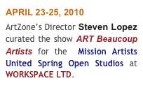 APRIL 23-25, 2010 
ArtZone’s Director Steven Lopez curated the show ART Beaucoup Artists for the  Mission Artists United Spring Open Studios at WORKSPACE LTD.