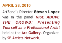 APRIL 28, 2010 
ArtZone’s Director Steven Lopez was in the panel RISE ABOVE THE CROWD: Presenting Yourself as a Professional Artist held at the Arc Gallery. Organized by SF Artists Network.